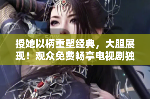 授她以柄重塑经典，大胆展现！观众免费畅享电视剧独家放送！