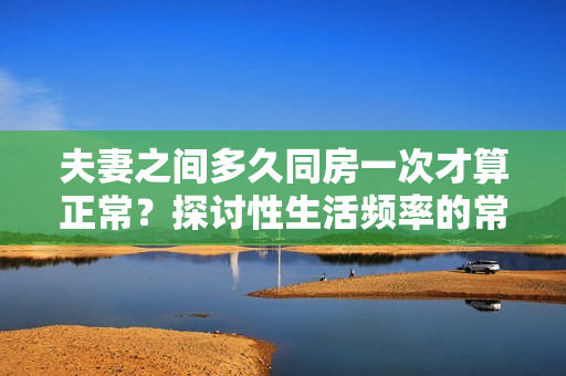 夫妻之间多久同房一次才算正常？探讨性生活频率的常见问题
