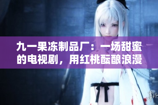 九一果冻制品厂：一场甜蜜的电视剧，用红桃酝酿浪漫滋味