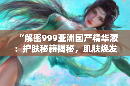 “解密999亚洲国产精华液：护肤秘籍揭秘，肌肤焕发青春光彩！”