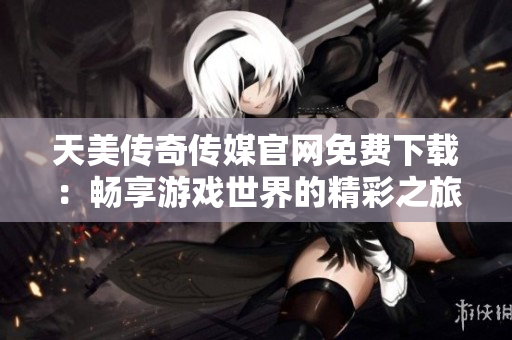 天美传奇传媒官网免费下载：畅享游戏世界的精彩之旅