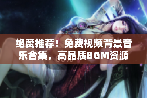 绝赞推荐！免费视频背景音乐合集，高品质BGM资源一网打尽