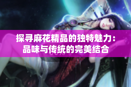探寻麻花精品的独特魅力：品味与传统的完美结合