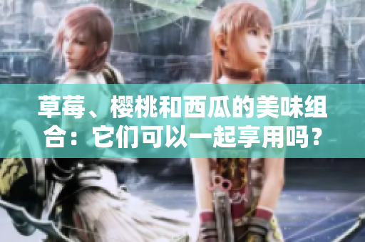 草莓、樱桃和西瓜的美味组合：它们可以一起享用吗？