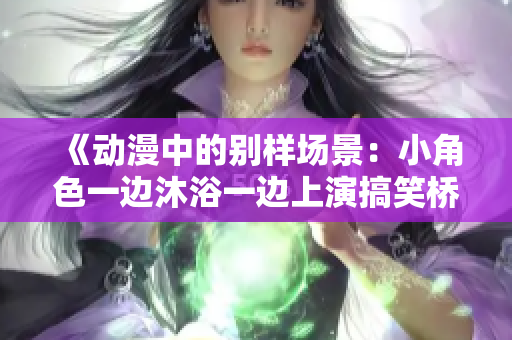 《动漫中的别样场景：小角色一边沐浴一边上演搞笑桥段》