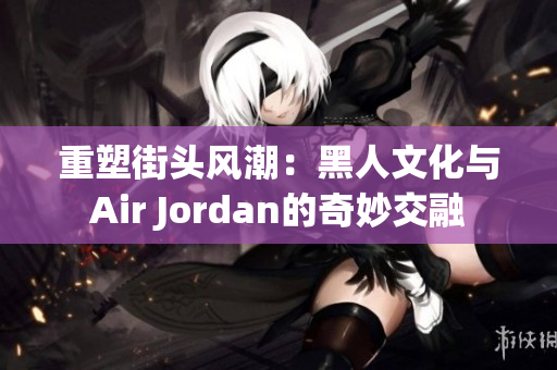 重塑街头风潮：黑人文化与Air Jordan的奇妙交融