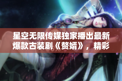 星空无限传媒独家播出最新爆款古装剧《赘婿》，精彩剧情上线，限时免费在线观看!