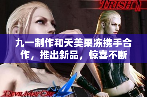 九一制作和天美果冻携手合作，推出新品，惊喜不断