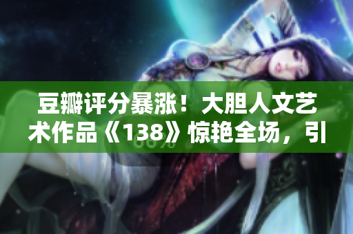 豆瓣评分暴涨！大胆人文艺术作品《138》惊艳全场，引发狂热追捧！