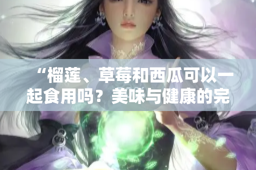“榴莲、草莓和西瓜可以一起食用吗？美味与健康的完美组合！”