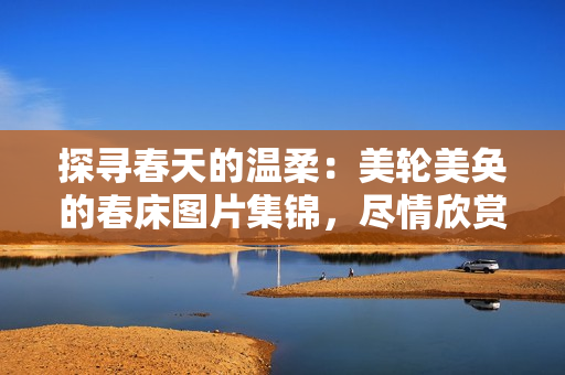 探寻春天的温柔：美轮美奂的春床图片集锦，尽情欣赏春季花海般的温馨氛围