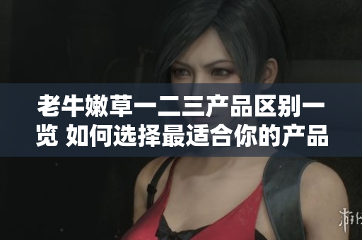 老牛嫩草一二三产品区别一览 如何选择最适合你的产品