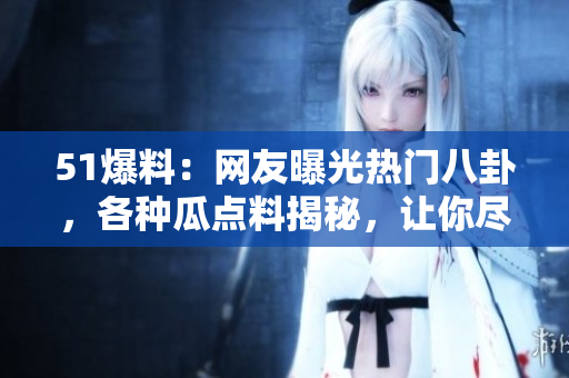 51爆料：网友曝光热门八卦，各种瓜点料揭秘，让你尽情吃瓜的最新资讯！