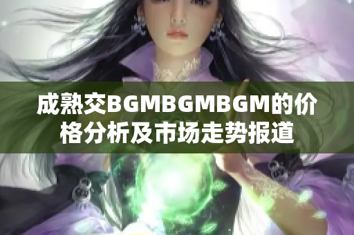 成熟交BGMBGMBGM的价格分析及市场走势报道