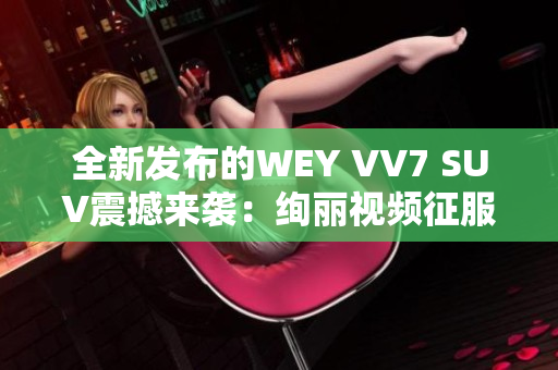 全新发布的WEY VV7 SUV震撼来袭：绚丽视频征服你的眼球！