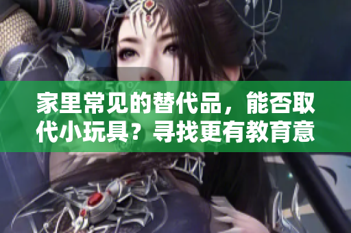 家里常见的替代品，能否取代小玩具？寻找更有教育意义的娱乐选择