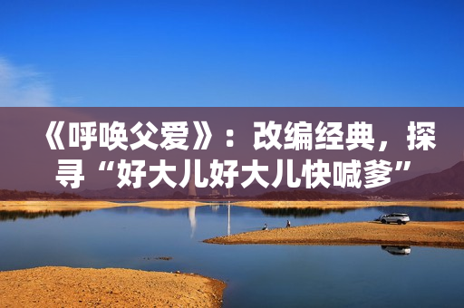 《呼唤父爱》：改编经典，探寻“好大儿好大儿快喊爹”的歌曲创作故事