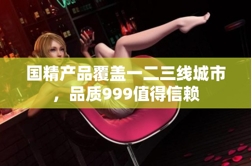 国精产品覆盖一二三线城市，品质999值得信赖