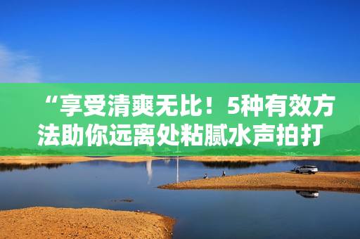 “享受清爽无比！5种有效方法助你远离处粘腻水声拍打声的困扰”