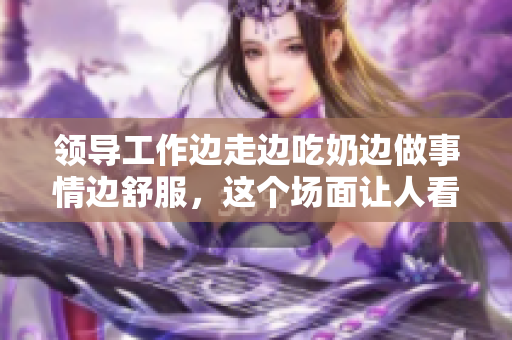 领导工作边走边吃奶边做事情边舒服，这个场面让人看得很爽快！