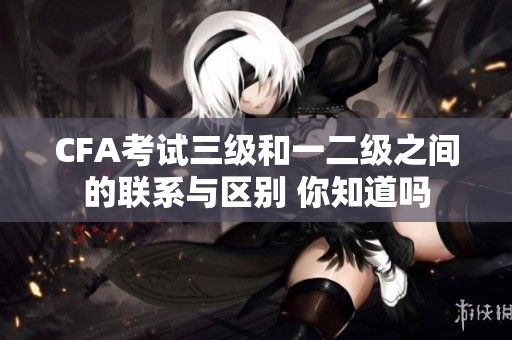 CFA考试三级和一二级之间的联系与区别 你知道吗