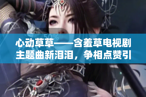 心动草草——含羞草电视剧主题曲新泪泪，争相点赞引共鸣