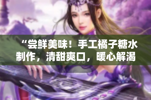 “尝鲜美味！手工橘子糖水制作，清甜爽口，暖心解渴！”