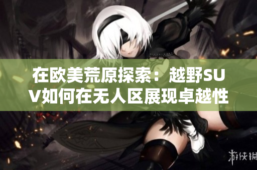 在欧美荒原探索：越野SUV如何在无人区展现卓越性能