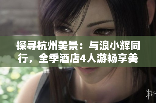 探寻杭州美景：与浪小辉同行，全季酒店4人游畅享美好时光