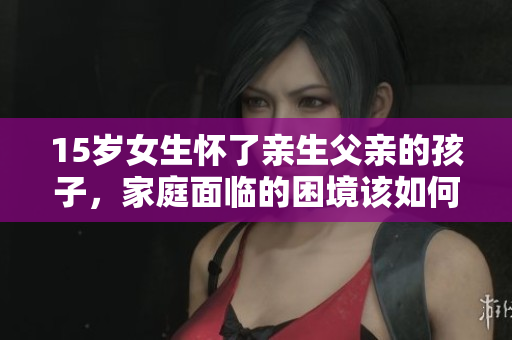 15岁女生怀了亲生父亲的孩子，家庭面临的困境该如何解决？