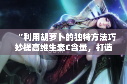 “利用胡萝卜的独特方法巧妙提高维生素C含量，打造更健康的饮食体验”