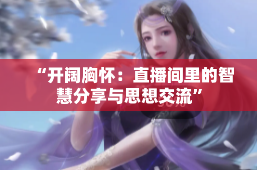 “开阔胸怀：直播间里的智慧分享与思想交流”