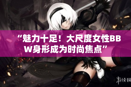 “魅力十足！大尺度女性BBW身形成为时尚焦点”