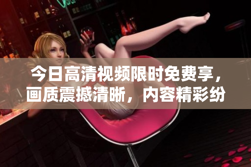 今日高清视频限时免费享，画质震撼清晰，内容精彩纷呈，不容错过！