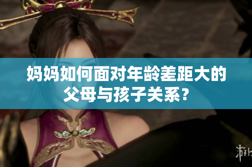 妈妈如何面对年龄差距大的父母与孩子关系？