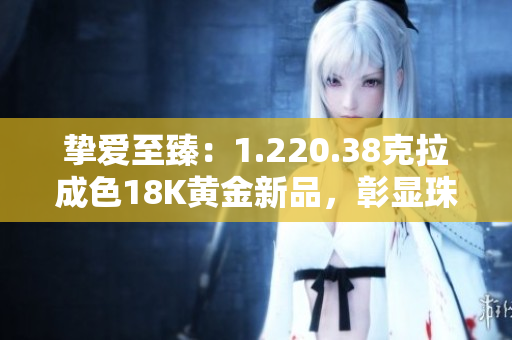 挚爱至臻：1.220.38克拉成色18K黄金新品，彰显珠宝华美与卓越工艺