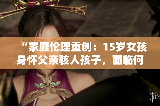 “家庭伦理重创：15岁女孩身怀父亲骇人孩子，面临何去何从？”