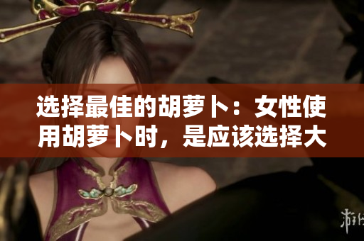选择最佳的胡萝卜：女性使用胡萝卜时，是应该选择大头还是小头？