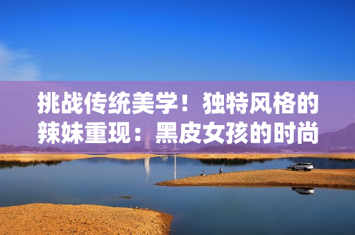 挑战传统美学！独特风格的辣妹重现：黑皮女孩的时尚故事
