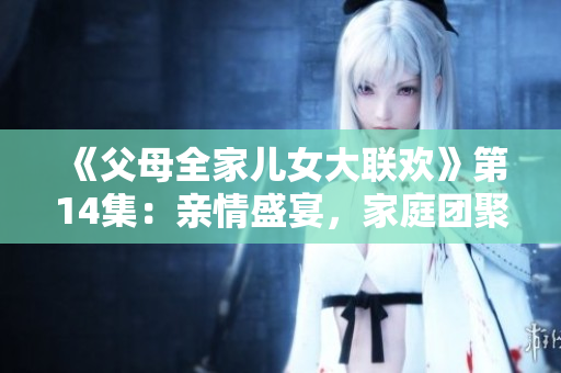《父母全家儿女大联欢》第14集：亲情盛宴，家庭团聚暖心时刻