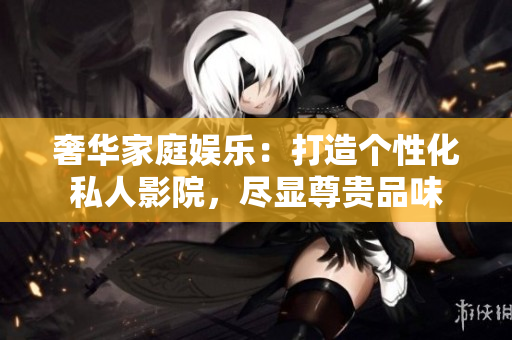奢华家庭娱乐：打造个性化私人影院，尽显尊贵品味