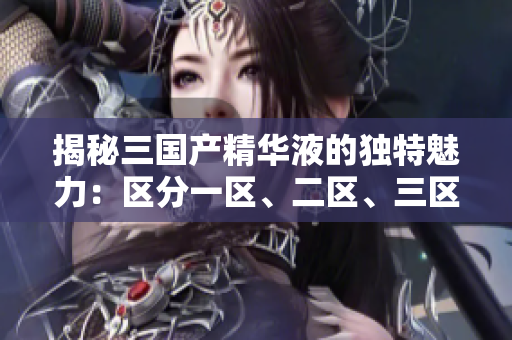 揭秘三国产精华液的独特魅力：区分一区、二区、三区的功效与优势