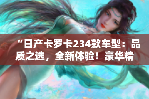 “日产卡罗卡234款车型：品质之选，全新体验！豪华精品车型免费提供！”