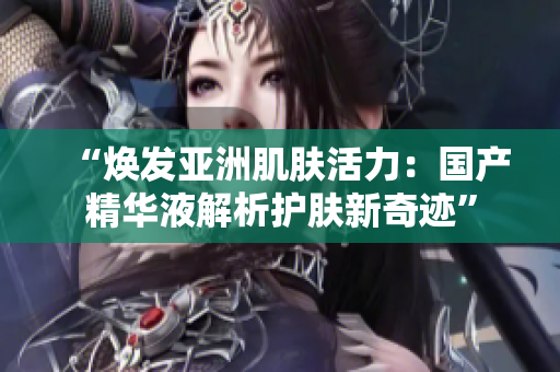 “焕发亚洲肌肤活力：国产精华液解析护肤新奇迹”