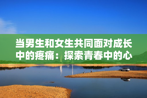 当男生和女生共同面对成长中的疼痛：探索青春中的心灵伤痕和自我成长之路