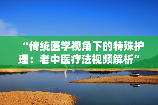 “传统医学视角下的特殊护理：老中医疗法视频解析”