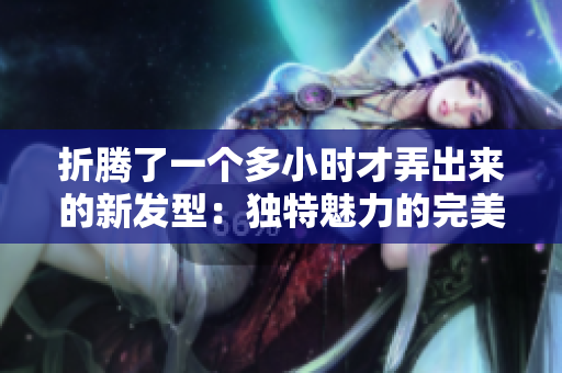 折腾了一个多小时才弄出来的新发型：独特魅力的完美呈现
