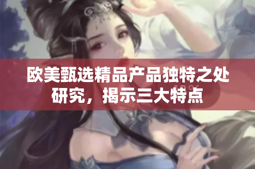 欧美甄选精品产品独特之处研究，揭示三大特点