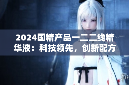 2024国精产品一二二线精华液：科技领先，创新配方，呵护肌肤