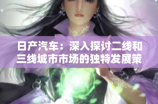 日产汽车：深入探讨二线和三线城市市场的独特发展策略及其影响